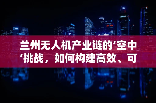 兰州无人机产业链的‘空中’挑战，如何构建高效、可持续的无人机生态系统？