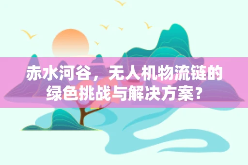 赤水河谷，无人机物流链的绿色挑战与解决方案？