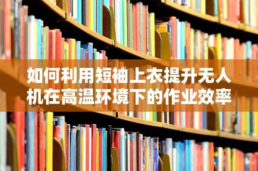 如何利用短袖上衣提升无人机在高温环境下的作业效率？