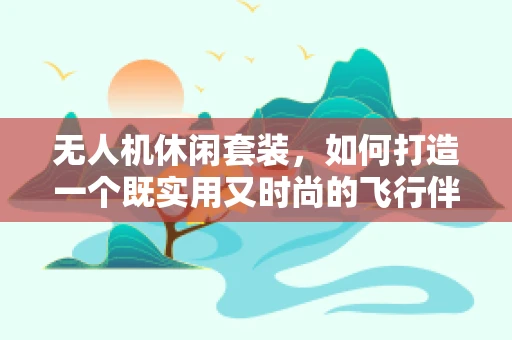 无人机休闲套装，如何打造一个既实用又时尚的飞行伴侣？