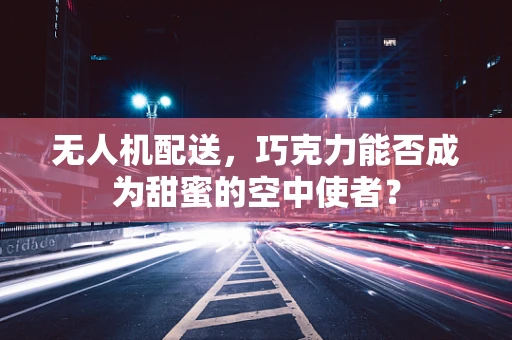 无人机配送，巧克力能否成为甜蜜的空中使者？