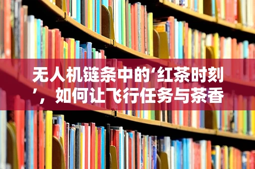 无人机链条中的‘红茶时刻’，如何让飞行任务与茶香共舞？