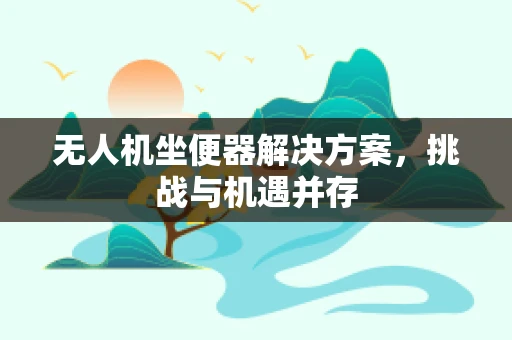 无人机坐便器解决方案，挑战与机遇并存