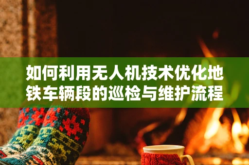 如何利用无人机技术优化地铁车辆段的巡检与维护流程？