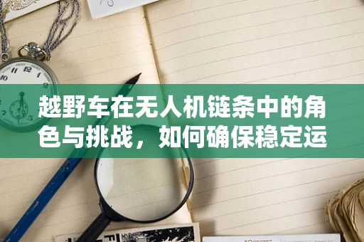 越野车在无人机链条中的角色与挑战，如何确保稳定运输？