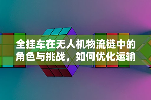 全挂车在无人机物流链中的角色与挑战，如何优化运输效率？