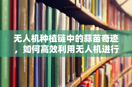 无人机种植链中的蒜苗奇迹，如何高效利用无人机进行蒜苗精准灌溉？