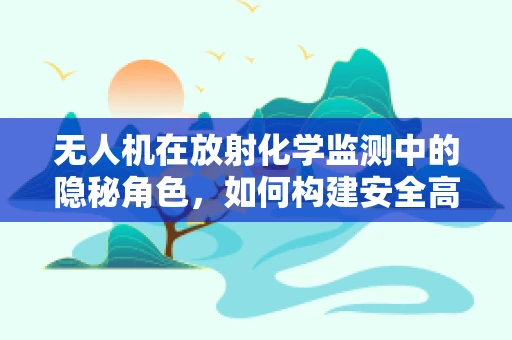 无人机在放射化学监测中的隐秘角色，如何构建安全高效的监测链条？