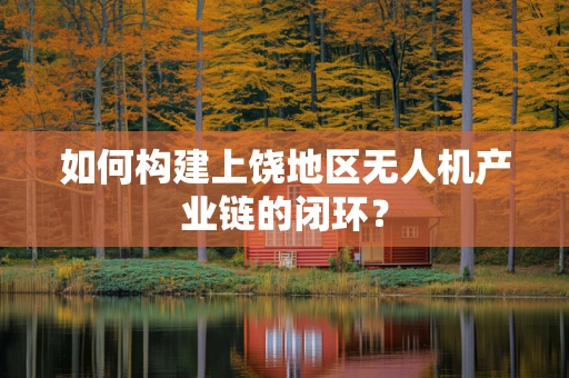 如何构建上饶地区无人机产业链的闭环？