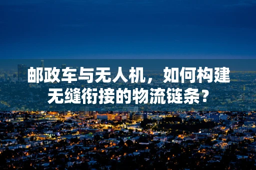 邮政车与无人机，如何构建无缝衔接的物流链条？