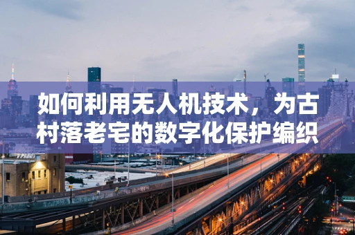 如何利用无人机技术，为古村落老宅的数字化保护编织空中之眼？