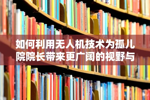 如何利用无人机技术为孤儿院院长带来更广阔的视野与资源？