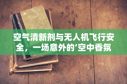 空气清新剂与无人机飞行安全，一场意外的‘空中香氛’挑战？